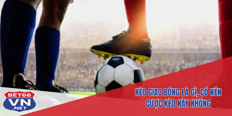 Kèo Giao Bóng Tại Bet66: Hiểu Rõ – Đặt Chuẩn – Ăn Lớn 2 Kèo giao bóng là gì, có nên cược kèo này không